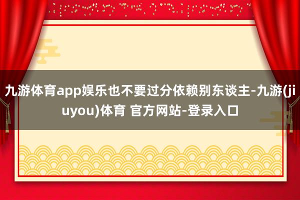 九游体育app娱乐也不要过分依赖别东谈主-九游(jiuyou)体育 官方网站-登录入口