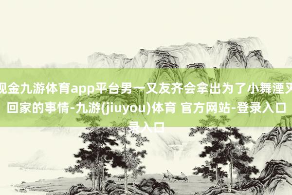 现金九游体育app平台男一又友齐会拿出为了小舞湮灭回家的事情-九游(jiuyou)体育 官方网站-登录入口