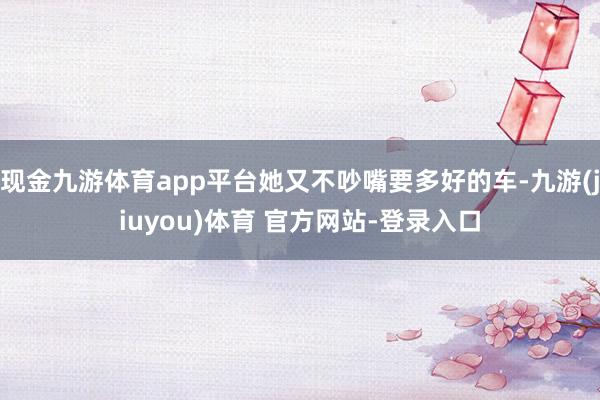 现金九游体育app平台她又不吵嘴要多好的车-九游(jiuyou)体育 官方网站-登录入口