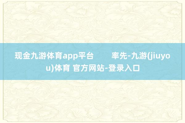 现金九游体育app平台        率先-九游(jiuyou)体育 官方网站-登录入口