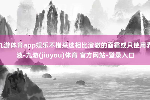 九游体育app娱乐不错采选相比澄澈的面霜或只使用乳液-九游(jiuyou)体育 官方网站-登录入口