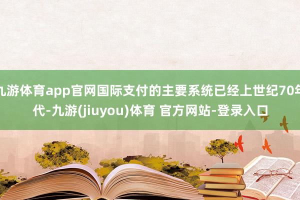 九游体育app官网国际支付的主要系统已经上世纪70年代-九游(jiuyou)体育 官方网站-登录入口