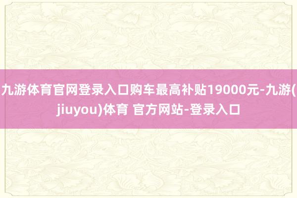 九游体育官网登录入口购车最高补贴19000元-九游(jiuyou)体育 官方网站-登录入口