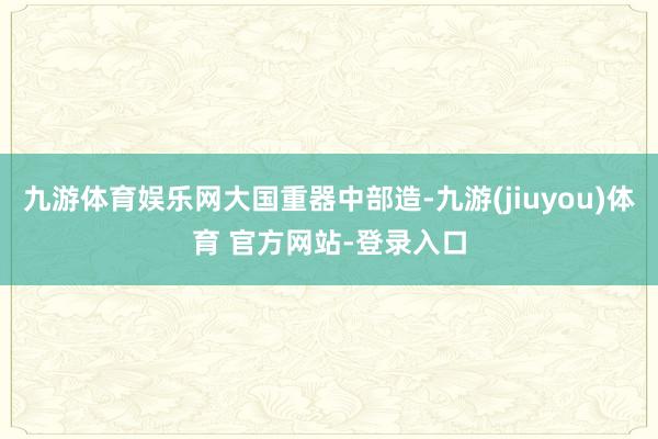 九游体育娱乐网大国重器中部造-九游(jiuyou)体育 官方网站-登录入口