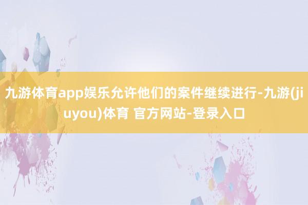 九游体育app娱乐允许他们的案件继续进行-九游(jiuyou)体育 官方网站-登录入口