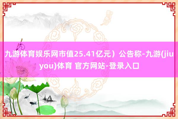 九游体育娱乐网市值25.41亿元）公告称-九游(jiuyou)体育 官方网站-登录入口