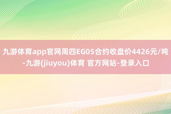 九游体育app官网周四EG05合约收盘价4426元/吨-九游(jiuyou)体育 官方网站-登录入口