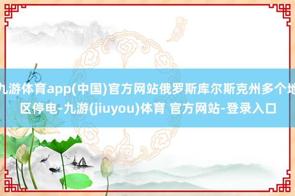 九游体育app(中国)官方网站俄罗斯库尔斯克州多个地区停电-九游(jiuyou)体育 官方网站-登录入口