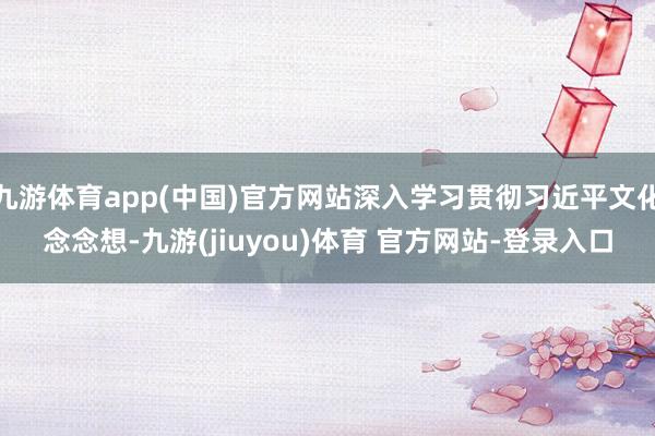 九游体育app(中国)官方网站深入学习贯彻习近平文化念念想-九游(jiuyou)体育 官方网站-登录入口