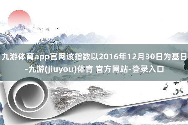 九游体育app官网该指数以2016年12月30日为基日-九游(jiuyou)体育 官方网站-登录入口