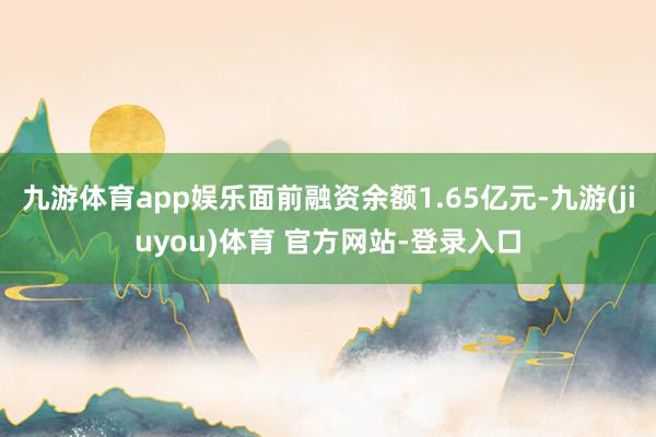 九游体育app娱乐面前融资余额1.65亿元-九游(jiuyou)体育 官方网站-登录入口