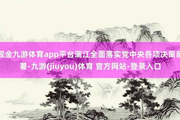 现金九游体育app平台蒲江全面落实党中央各项决策部署-九游(jiuyou)体育 官方网站-登录入口