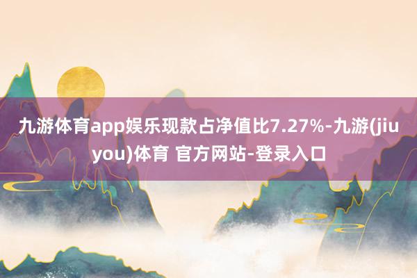 九游体育app娱乐现款占净值比7.27%-九游(jiuyou)体育 官方网站-登录入口