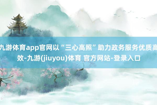 九游体育app官网以“三心高照”助力政务服务优质高效-九游(jiuyou)体育 官方网站-登录入口