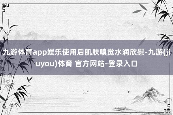 九游体育app娱乐使用后肌肤嗅觉水润欣慰-九游(jiuyou)体育 官方网站-登录入口