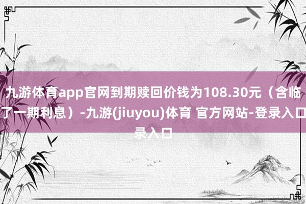 九游体育app官网到期赎回价钱为108.30元（含临了一期利息）-九游(jiuyou)体育 官方网站-登录入口