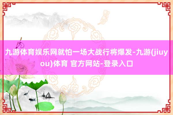 九游体育娱乐网就怕一场大战行将爆发-九游(jiuyou)体育 官方网站-登录入口