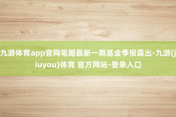 九游体育app官网笔据最新一期基金季报露出-九游(jiuyou)体育 官方网站-登录入口