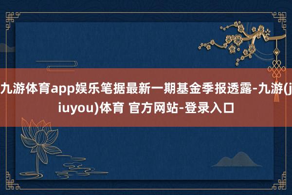 九游体育app娱乐笔据最新一期基金季报透露-九游(jiuyou)体育 官方网站-登录入口