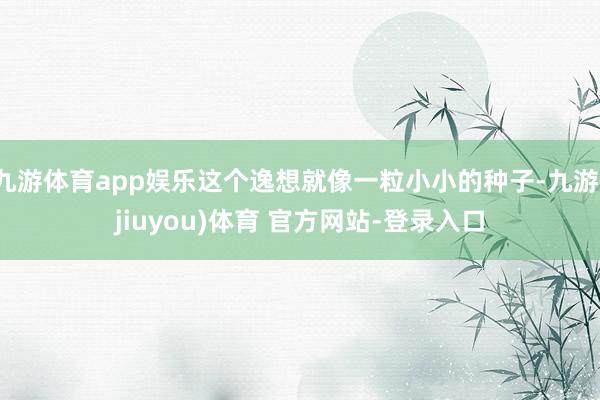 九游体育app娱乐这个逸想就像一粒小小的种子-九游(jiuyou)体育 官方网站-登录入口