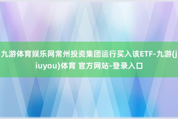 九游体育娱乐网常州投资集团运行买入该ETF-九游(jiuyou)体育 官方网站-登录入口