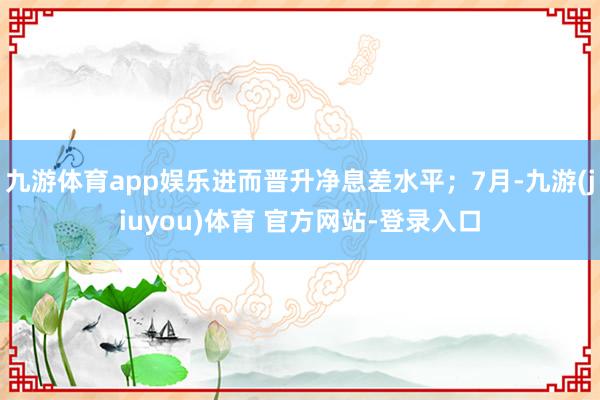 九游体育app娱乐进而晋升净息差水平；7月-九游(jiuyou)体育 官方网站-登录入口