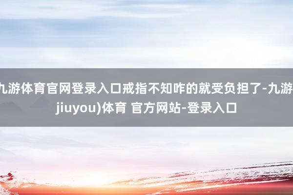 九游体育官网登录入口戒指不知咋的就受负担了-九游(jiuyou)体育 官方网站-登录入口