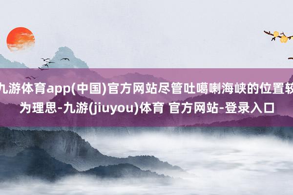 九游体育app(中国)官方网站尽管吐噶喇海峡的位置较为理思-九游(jiuyou)体育 官方网站-登录入口