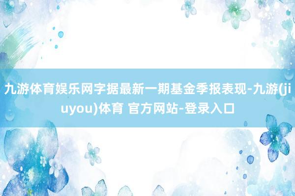 九游体育娱乐网字据最新一期基金季报表现-九游(jiuyou)体育 官方网站-登录入口