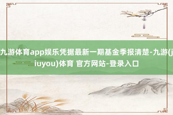 九游体育app娱乐凭据最新一期基金季报清楚-九游(jiuyou)体育 官方网站-登录入口