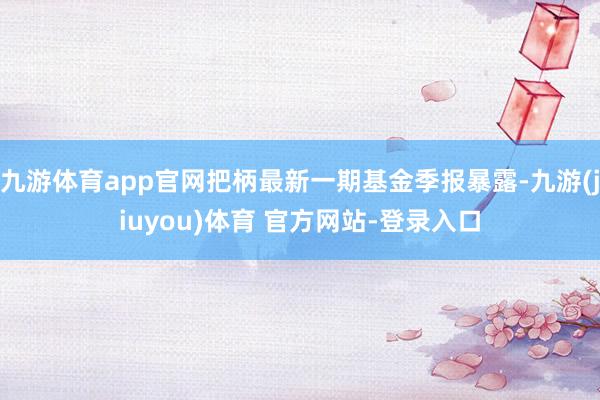 九游体育app官网把柄最新一期基金季报暴露-九游(jiuyou)体育 官方网站-登录入口