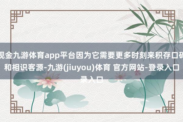 现金九游体育app平台因为它需要更多时刻来积存口碑和相识客源-九游(jiuyou)体育 官方网站-登录入口