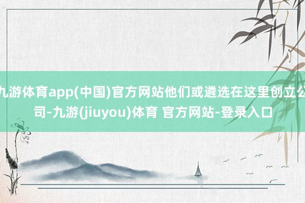 九游体育app(中国)官方网站他们或遴选在这里创立公司-九游(jiuyou)体育 官方网站-登录入口