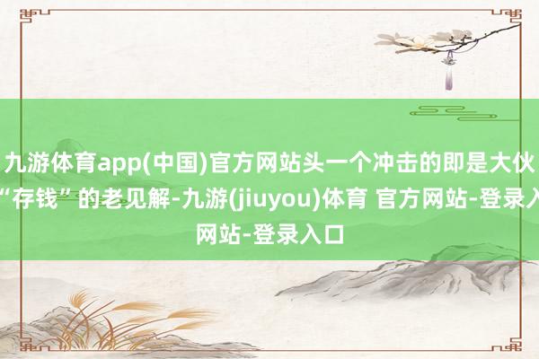 九游体育app(中国)官方网站头一个冲击的即是大伙对“存钱”的老见解-九游(jiuyou)体育 官方网站-登录入口