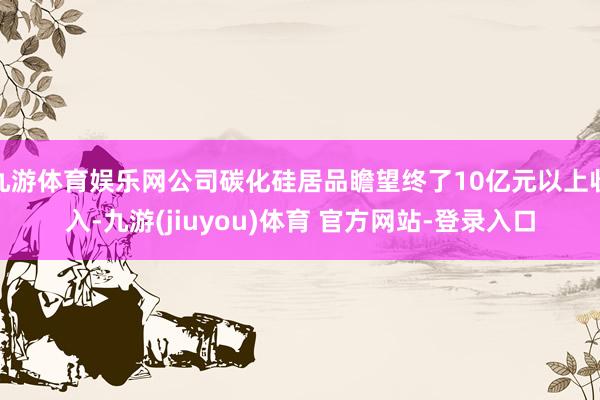 九游体育娱乐网公司碳化硅居品瞻望终了10亿元以上收入-九游(jiuyou)体育 官方网站-登录入口