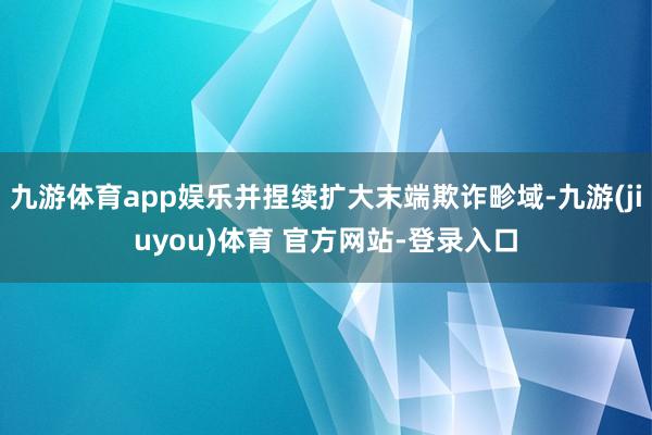 九游体育app娱乐并捏续扩大末端欺诈畛域-九游(jiuyou)体育 官方网站-登录入口