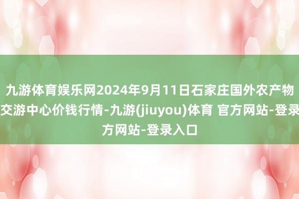 九游体育娱乐网2024年9月11日石家庄国外农产物批发交游中心价钱行情-九游(jiuyou)体育 官方网站-登录入口