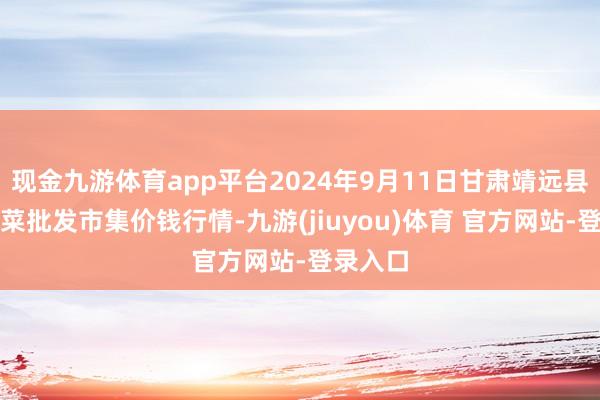 现金九游体育app平台2024年9月11日甘肃靖远县瓜果蔬菜批发市集价钱行情-九游(jiuyou)体育 官方网站-登录入口