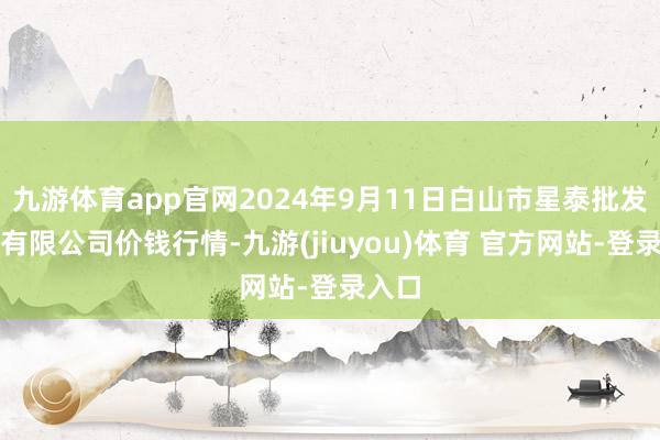 九游体育app官网2024年9月11日白山市星泰批发阛阓有限公司价钱行情-九游(jiuyou)体育 官方网站-登录入口