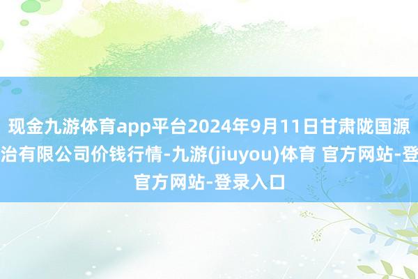 现金九游体育app平台2024年9月11日甘肃陇国源市集处治有限公司价钱行情-九游(jiuyou)体育 官方网站-登录入口