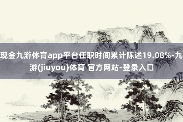 现金九游体育app平台任职时间累计陈述19.08%-九游(jiuyou)体育 官方网站-登录入口