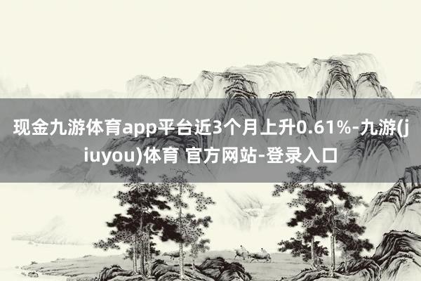 现金九游体育app平台近3个月上升0.61%-九游(jiuyou)体育 官方网站-登录入口