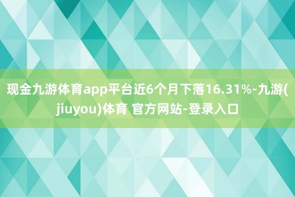 现金九游体育app平台近6个月下落16.31%-九游(jiuyou)体育 官方网站-登录入口