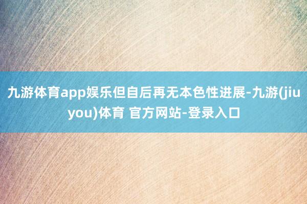 九游体育app娱乐但自后再无本色性进展-九游(jiuyou)体育 官方网站-登录入口