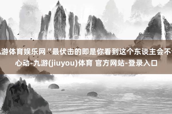 九游体育娱乐网“最伏击的即是你看到这个东谈主会不会心动-九游(jiuyou)体育 官方网站-登录入口