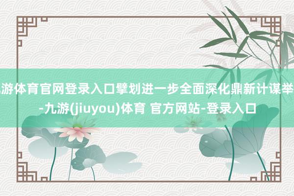 九游体育官网登录入口擘划进一步全面深化鼎新计谋举措-九游(jiuyou)体育 官方网站-登录入口