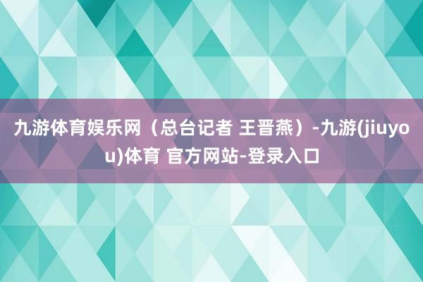 九游体育娱乐网（总台记者 王晋燕）-九游(jiuyou)体育 官方网站-登录入口