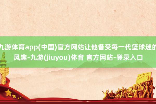 九游体育app(中国)官方网站让他备受每一代篮球迷的风趣-九游(jiuyou)体育 官方网站-登录入口