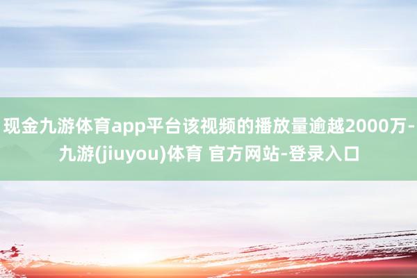 现金九游体育app平台该视频的播放量逾越2000万-九游(jiuyou)体育 官方网站-登录入口