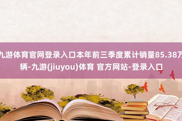 九游体育官网登录入口本年前三季度累计销量85.38万辆-九游(jiuyou)体育 官方网站-登录入口